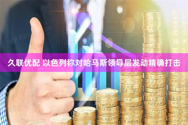久联优配 以色列称对哈马斯领导层发动精确打击