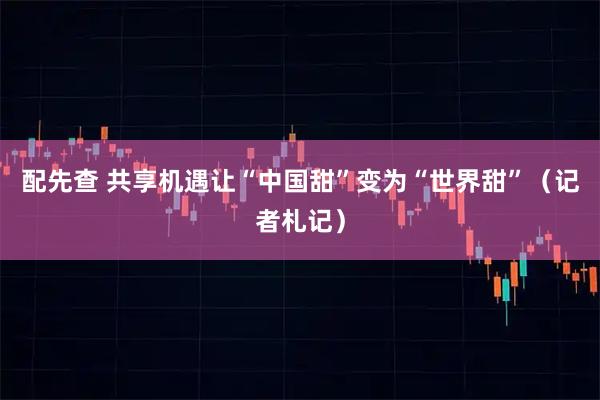 配先查 共享机遇让“中国甜”变为“世界甜”（记者札记）
