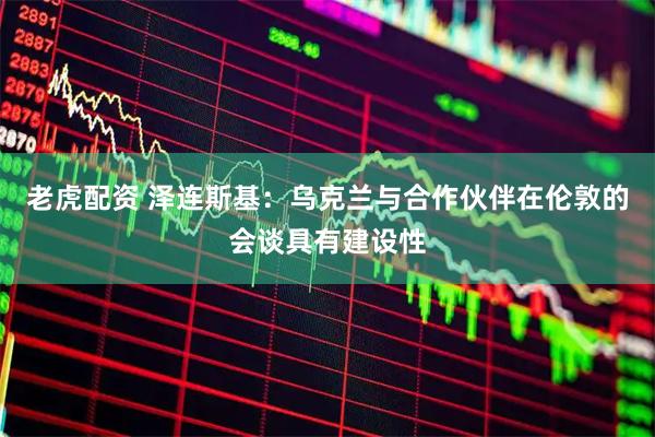 老虎配资 泽连斯基：乌克兰与合作伙伴在伦敦的会谈具有建设性