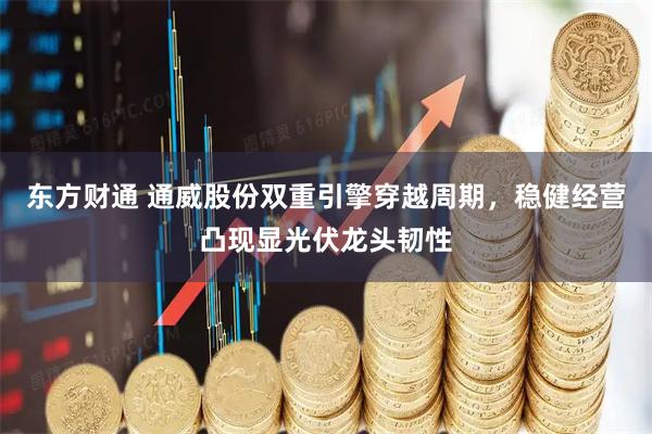 东方财通 通威股份双重引擎穿越周期，稳健经营凸现显光伏龙头韧性
