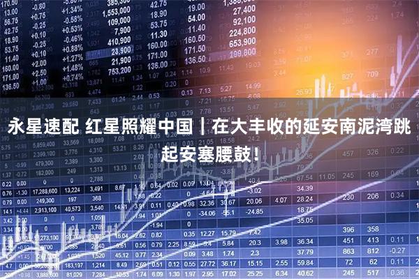 永星速配 红星照耀中国｜在大丰收的延安南泥湾跳起安塞腰鼓！