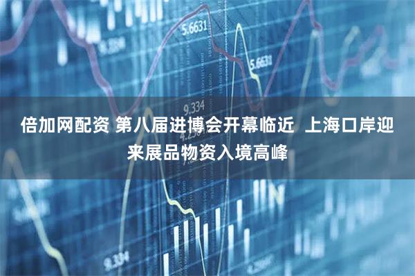 倍加网配资 第八届进博会开幕临近  上海口岸迎来展品物资入境高峰