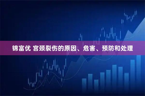 锦富优 宫颈裂伤的原因、危害、预防和处理
