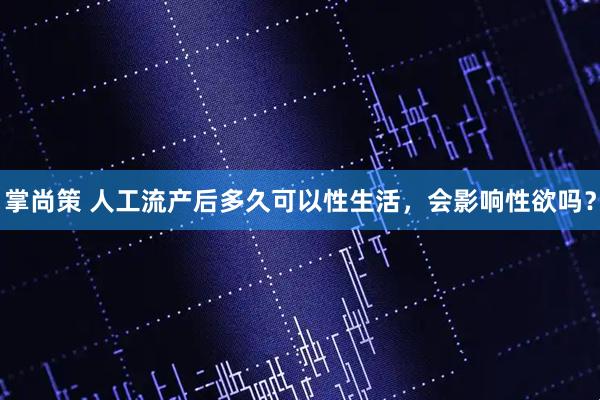 掌尚策 人工流产后多久可以性生活，会影响性欲吗？