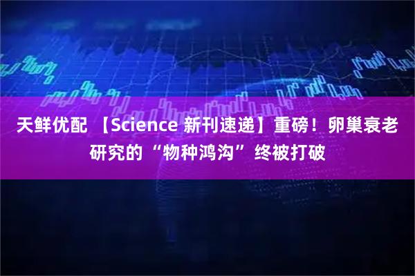 天鲜优配 【Science 新刊速递】重磅！卵巢衰老研究的 “物种鸿沟” 终被打破