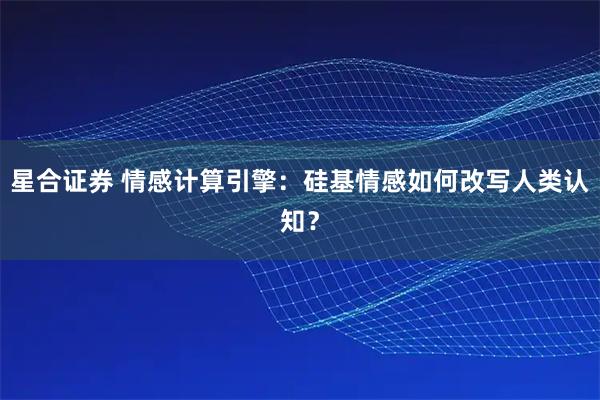 星合证券 情感计算引擎：硅基情感如何改写人类认知？