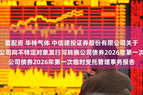 盟配资 华特气体 中信建投证券股份有限公司关于广东华特气体股份有限公司向不特定对象发行可转换公司债券2026年第一次临时受托管理事务报告