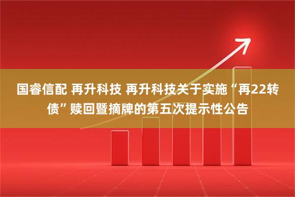 国睿信配 再升科技 再升科技关于实施“再22转债”赎回暨摘牌的第五次提示性公告