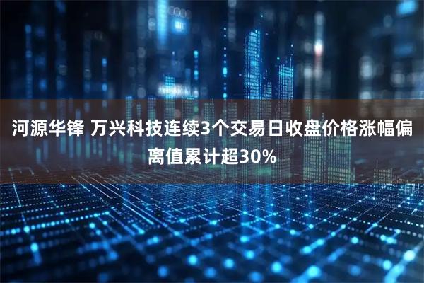河源华锋 万兴科技连续3个交易日收盘价格涨幅偏离值累计超30%