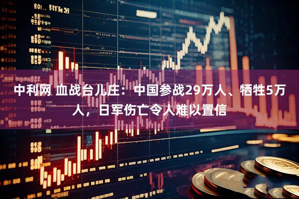 中利网 血战台儿庄：中国参战29万人、牺牲5万人，日军伤亡令人难以置信