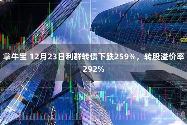 掌牛宝 12月23日利群转债下跌259%，转股溢价率292%