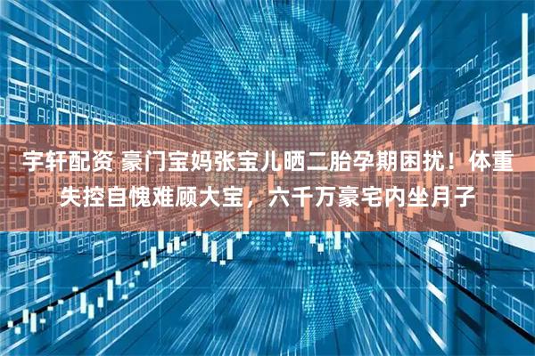 宇轩配资 豪门宝妈张宝儿晒二胎孕期困扰！体重失控自愧难顾大宝，六千万豪宅内坐月子