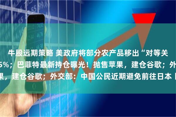 牛股远期策略 美政府将部分农产品移出“对等关税”清单；比特币大跌5%；巴菲特最新持仓曝光！抛售苹果，建仓谷歌；外交部：中国公民近期避免前往日本丨每经早参