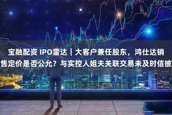 宝融配资 IPO雷达｜大客户兼任股东，鸿仕达销售定价是否公允？与实控人姐夫关联交易未及时信披