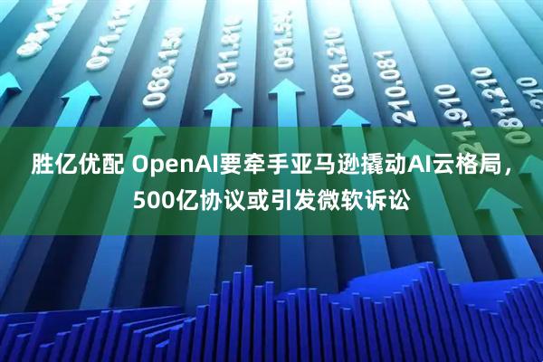 胜亿优配 OpenAI要牵手亚马逊撬动AI云格局，500亿协议或引发微软诉讼