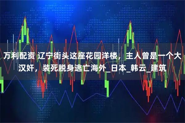 万利配资 辽宁街头这座花园洋楼，主人曾是一个大汉奸，装死脱身逃亡海外_日本_韩云_建筑