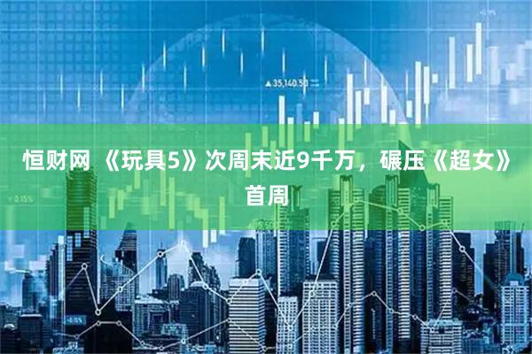 恒财网 《玩具5》次周末近9千万，碾压《超女》首周