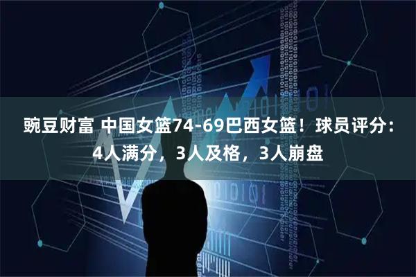 豌豆财富 中国女篮74-69巴西女篮！球员评分：4人满分，3人及格，3人崩盘