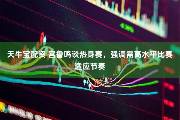天牛宝配资 宫鲁鸣谈热身赛，强调需高水平比赛适应节奏