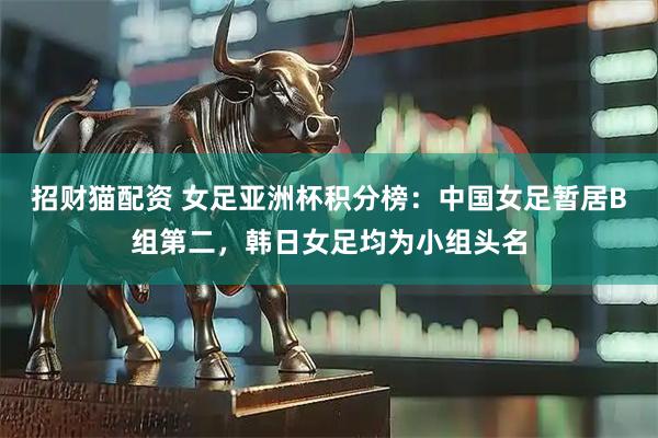 招财猫配资 女足亚洲杯积分榜：中国女足暂居B组第二，韩日女足均为小组头名